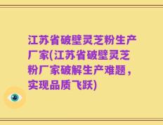 江苏省破壁灵芝粉生产厂家(江苏省破壁灵芝粉厂家破解生产难题，实现品质飞跃)