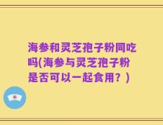 海参和灵芝孢子粉同吃吗(海参与灵芝孢子粉是否可以一起食用？)