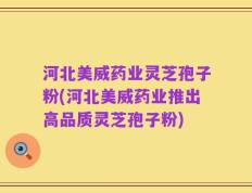 河北美威药业灵芝孢子粉(河北美威药业推出高品质灵芝孢子粉)