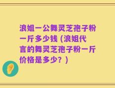 浪姐一公舞灵芝孢子粉一斤多少钱 (浪姐代言的舞灵芝孢子粉一斤价格是多少？)