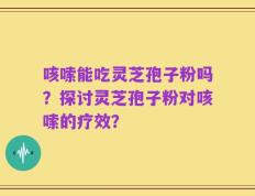 咳嗦能吃灵芝孢子粉吗？探讨灵芝孢子粉对咳嗦的疗效？