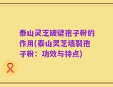 泰山灵芝破壁孢子粉的作用(泰山灵芝墙裂孢子粉：功效与特点)