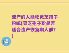 流产的人能吃灵芝孢子粉嘛(灵芝孢子粉是否适合流产恢复期人群？)