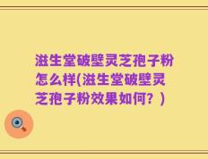 滋生堂破壁灵芝孢子粉怎么样(滋生堂破壁灵芝孢子粉效果如何？)