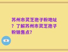 苏州市灵芝孢子粉地址？了解苏州市灵芝孢子粉销售点？