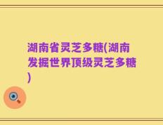 湖南省灵芝多糖(湖南发掘世界顶级灵芝多糖)