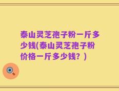 泰山灵芝孢子粉一斤多少钱(泰山灵芝孢子粉价格一斤多少钱？)