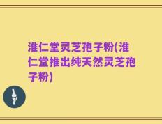 淮仁堂灵芝孢子粉(淮仁堂推出纯天然灵芝孢子粉)