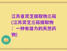 江苏省灵芝提取物三萜(江苏灵芝三萜提取物：一种有潜力的天然药物)