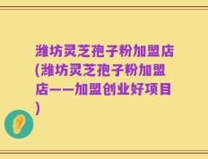 潍坊灵芝孢子粉加盟店(潍坊灵芝孢子粉加盟店——加盟创业好项目)