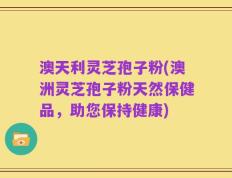 澳天利灵芝孢子粉(澳洲灵芝孢子粉天然保健品，助您保持健康)