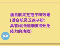 潘自航灵芝孢子粉效果(潘自航灵芝孢子粉：具有维持健康和提升免疫力的功效)
