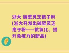 浙大 破壁灵芝孢子粉(浙大开发出破壁灵芝孢子粉——抗氧化、提升免疫力的新品)