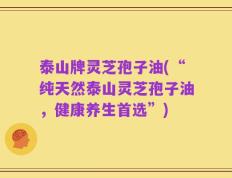 泰山牌灵芝孢子油(“纯天然泰山灵芝孢子油，健康养生首选”)