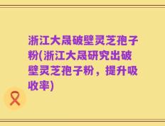 浙江大晟破壁灵芝孢子粉(浙江大晟研究出破壁灵芝孢子粉，提升吸收率)