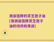 澳溢佰牌的灵芝孢子油(澳洲溢佰牌灵芝孢子油的功效和用途)