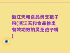 浙江天和食品灵芝孢子粉(浙江天和食品推出有效功效的灵芝孢子粉)