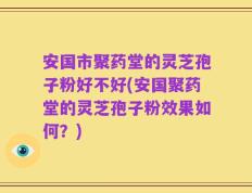 安国市聚药堂的灵芝孢子粉好不好(安国聚药堂的灵芝孢子粉效果如何？)