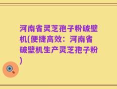 河南省灵芝孢子粉破壁机(便捷高效：河南省破壁机生产灵芝孢子粉)