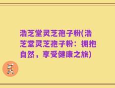 浩芝堂灵芝孢子粉(浩芝堂灵芝孢子粉：拥抱自然，享受健康之旅)