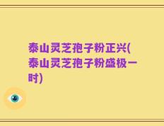 泰山灵芝孢子粉正兴(泰山灵芝孢子粉盛极一时)