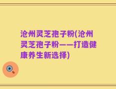 沧州灵芝孢子粉(沧州灵芝孢子粉——打造健康养生新选择)