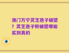 澳门万宁灵芝孢子破壁？灵芝孢子粉破壁哪能买到真的
