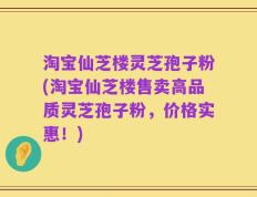 淘宝仙芝楼灵芝孢子粉(淘宝仙芝楼售卖高品质灵芝孢子粉，价格实惠！)