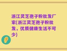 浙江灵芝孢子粉批发厂家(浙江灵芝孢子粉批发，优质健康生活不可少)