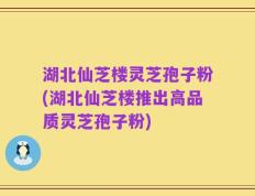 湖北仙芝楼灵芝孢子粉(湖北仙芝楼推出高品质灵芝孢子粉)