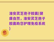 淮安灵芝孢子胶囊(健康自然，淮安灵芝孢子胶囊助您护理免疫系统)