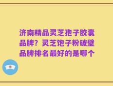 济南精品灵芝孢子胶囊品牌？灵芝饱子粉破璧品牌排名最好的是哪个