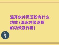 温开水冲灵芝粉有什么功效 (温水冲灵芝粉的功效及作用)