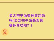灵之孢子油有补肾功效吗(灵芝孢子油是否具备补肾功效？)