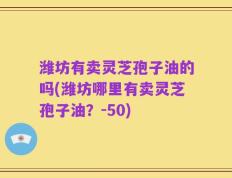 潍坊有卖灵芝孢子油的吗(潍坊哪里有卖灵芝孢子油？-50)
