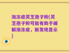 渐冻症灵芝孢子粉(灵芝孢子粉可能有助于缓解渐冻症，新发现显示)