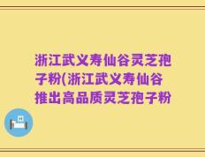 浙江武义寿仙谷灵芝孢子粉(浙江武义寿仙谷推出高品质灵芝孢子粉