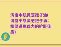 济南中航灵芝孢子油(济南中航灵芝孢子油：能促进免疫力的护肝佳品)