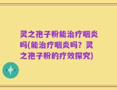 灵之孢子粉能治疗咽炎吗(能治疗咽炎吗？灵之孢子粉的疗效探究)