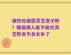 潮热吃破壁灵芝孢子粉？糖尿病人能不能吃灵芝粉会不会太补了