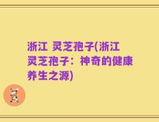 浙江 灵芝孢子(浙江灵芝孢子：神奇的健康养生之源)