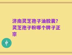 济南灵芝孢子油胶囊？灵芝孢子粉哪个牌子正宗