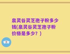 泉灵谷灵芝孢子粉多少钱(泉灵谷灵芝孢子粉价格是多少？)
