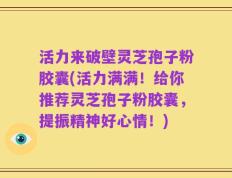 活力来破壁灵芝孢子粉胶囊(活力满满！给你推荐灵芝孢子粉胶囊，提振精神好心情！)