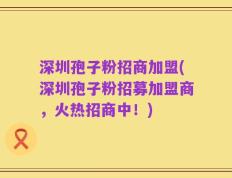 深圳孢子粉招商加盟(深圳孢子粉招募加盟商，火热招商中！)