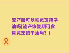 流产后可以吃灵芝孢子油吗(流产恢复期可食用灵芝孢子油吗？)
