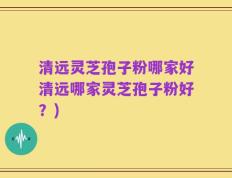 清远灵芝孢子粉哪家好清远哪家灵芝孢子粉好？)