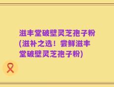 滋丰堂破壁灵芝孢子粉(滋补之选！尝鲜滋丰堂破壁灵芝孢子粉)