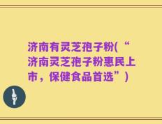 济南有灵芝孢子粉(“济南灵芝孢子粉惠民上市，保健食品首选”)