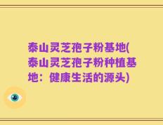泰山灵芝孢子粉基地(泰山灵芝孢子粉种植基地：健康生活的源头)